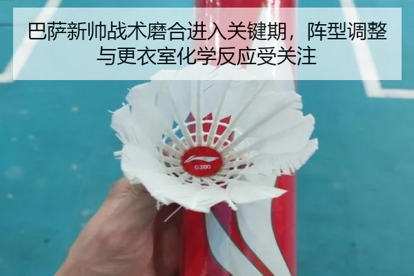 巴萨新帅战术磨合进入关键期，阵型调整与更衣室化学反应受关注
